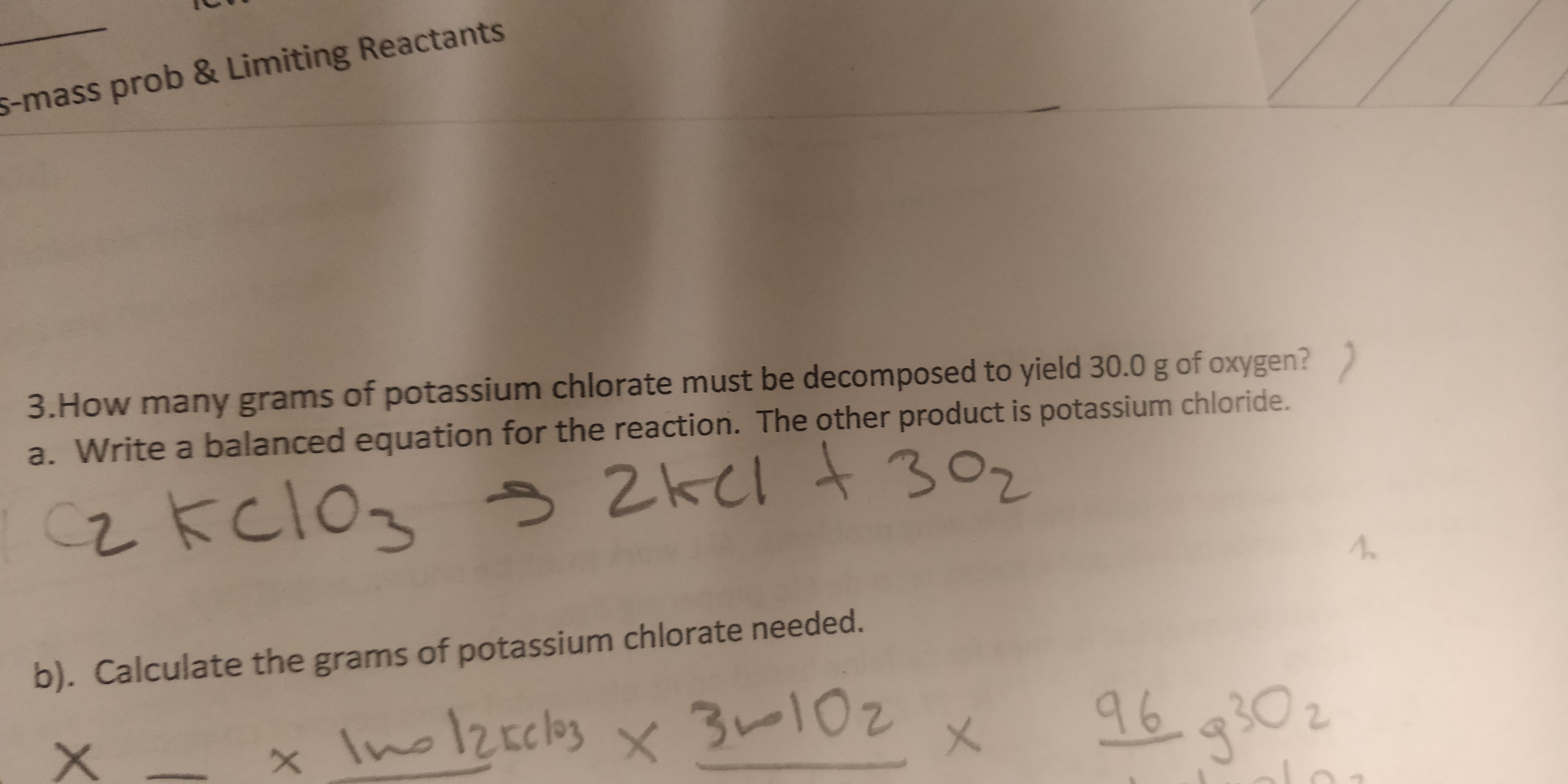 s-mass prob & Limiting Reactants
3.How many grams of potassium chlorate must be decomposed to yield 30.0 g of oxygen?
a. Write a balanced equation for the reaction. The other product is potassium chloride.
2kcl t302
2kclo
b). Calculate the grams of potassium chlorate needed.
Ino12rcks
96 90
3-102
X

