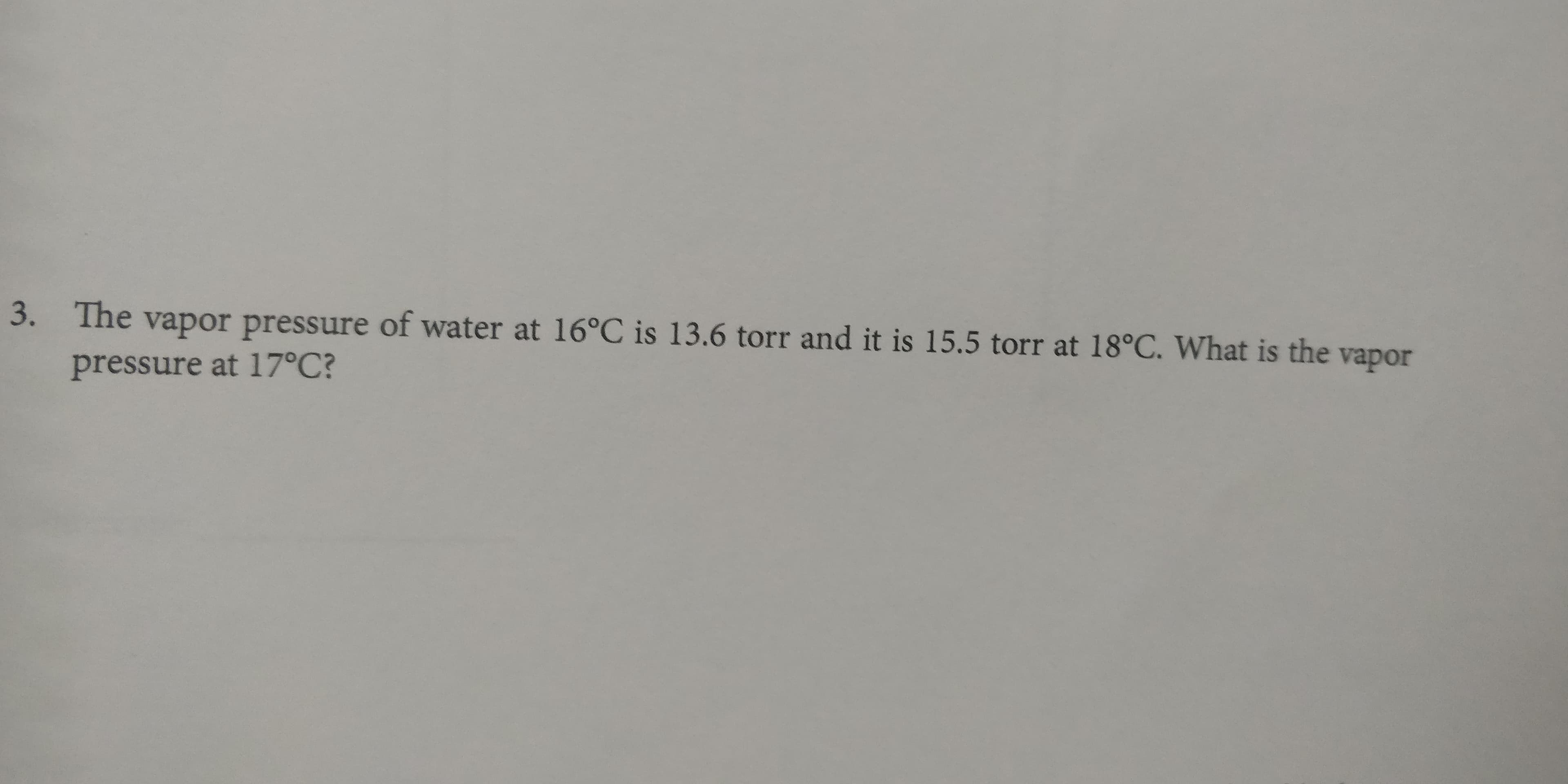 The vapor pressure of water at 16°C is 13.6 torr and it is 15.5 torr at 18°C. What is the vapor
3.
pressure at 17°C?
