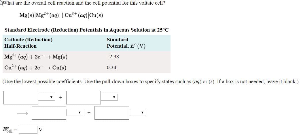 What are the overall cell reaction and the cell potential for this voltaic cell?
Mg(s)|Mg* (ag) || Cu²+ (aq)|Cu(8)
Standard Electrode (Reduction) Potentials in Aqueous Solution at 25°C
Cathode (Reduction)
Standard
Half-Reaction
Potential, E (V)
Mg+ (ag) + 2e + Mg(s)
-2.38
Cu?+(ag) + 2e + Cu(s)
i+t
0.34
