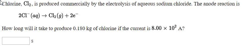 Chlorine, Cl2, is produced commercially by the electrolysis of aqueous sodium chloride. The anode reaction is
2C1 (aq) → Cl2 (g) + 2e¯
How long will it take to produce 0.180 kg of chlorine if the current is 8.00 × 10² A?

