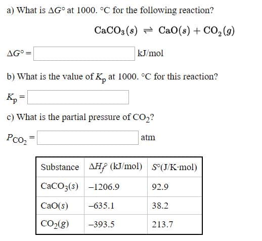 a) What is AG° at 1000. °C for the following
CaCO3 (s) - CaO
AG° =
kJ/mol
b) What is the value of K, at 1000. °C for thi
Kp =
c) What is the partial pressure of CO2?
Pco2
atm
