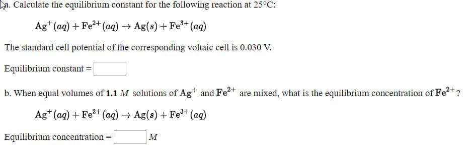a. Calculate the equilibrium constant for the following reaction at 25°C:
Ag* (aq) + Fe2+ (ag) → Ag(s) +Fe+ (ag)
The standard cell potential of the corresponding voltaic cell is 0.030 V.
Equilibrium constant =
b. When equal volumes of 1.1 M solutions of Ag* and Fe+ are mixed, what is the equilibrium concentration of Fe²+?
Ag* (ag) + Fe?+ (ag) → Ag(s) + Fe+ (ag)
Equilibrium concentration =
м
