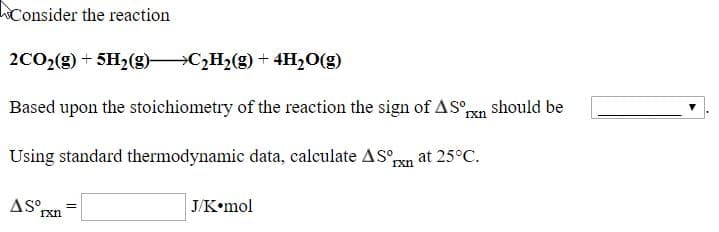 Consider the reaction
2CO2(g) + 5H2(g) C,H2(g) + 4H2O(g)
Based upon the stoichiometry of the reaction the sign of AS°pn should be
Using standard thermodynamic data, calculate AS°pxn at 25°C.
J/K•mol
гxn
