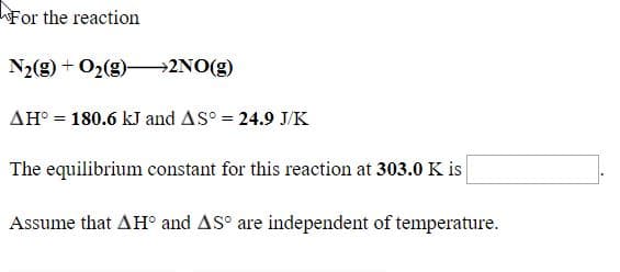 For the reaction
N2(g) + O2(g)-→2NO(g)
AH° = 180.6 kJ and AS° = 24.9 J/K
The equilibrium constant for this reaction at 303.0 K is
Assume that AH° and AS° are independent of temperature.
