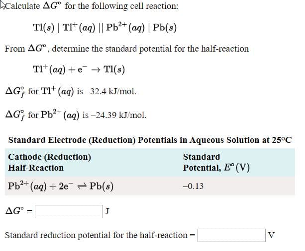 Calculate AGº for the following cell reaction:
TI(s) | TI* (aq) || Pb3* (aq) | Pb(s)
From AG°, determine the standard potential for the half-reaction
TI* (aq) + e¯ Tl(s)
AG; for TI* (aq) is –32.4 kJ/mol.
AG; for Pb?+ (ag) is -24.39 kJ/mol.
Standard Electrode (Reduction) Potentials in Aqueous Solution at 25°C
Cathode (Reduction)
Standard
Half-Reaction
Potential, E° (V)
Pb2+ (ag) + 2e - Pb(s)
-0.13
AG° =
Standard reduction potential for the half-reaction :
