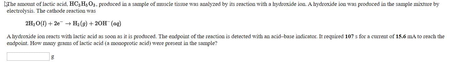 The amount of lactic acid, HCa Hg O3, produced in a sample of muscle tissue was analyzed by its reaction with a hydroxide ion. A hydroxide ion was produced in the sample mixture by
electrolysis. The cathode reaction was
2H2O(1) + 2e → H2 (9) + 20H (ag)
A hydroxide ion reacts with lactic acid as soon as it is produced. The endpoint of the reaction is detected with an acid-base indicator. It required 107 s for a current of 15.6 mA to reach the
endpoint. How many grams of lactic acid (a monoprotic acid) were present in the sample?
