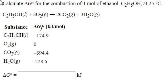 Calculate AG° for the combustion of 1 mol of ethanol, C,H5OH, at 25 °C.
CH5OH(1) + 302(8) → 2CO2(g) + 3H2O(g)
Substance AGP (kJ/mol)
C2H5OH(1) -174.9
O2(g)
CO2(g)
-394.4
H20(g)
-228.6
AG° =
kJ
