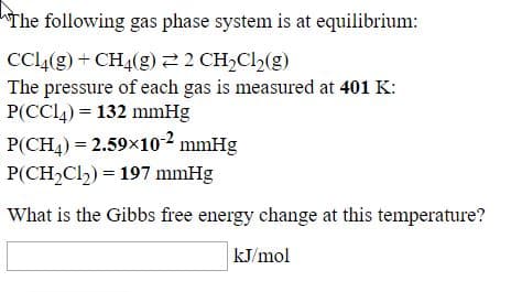 The following gas phase system is at equilibrium:
CCL4(g) + CH4(g) 22 CH,Cl½(g)
The pressure of each gas is measured at 401 K:
P(CCl4) = 132 mmHg
P(CH4)= 2.59×10-² mmHg
P(CH2Cl) = 197 mmHg
What is the Gibbs free energy change at this temperature?
