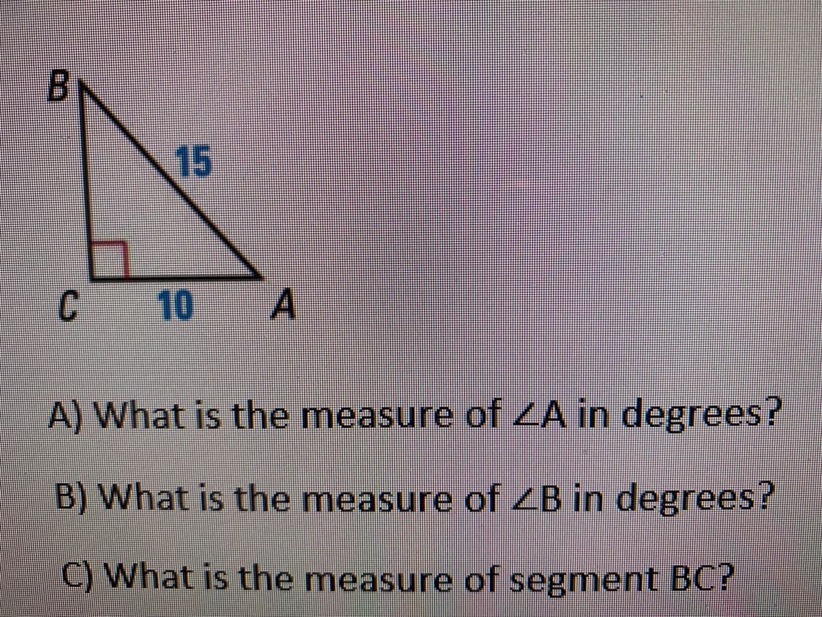 15
10
A) What is the measure of ZA in degrees?
B) What is the measure of ZB in degrees?
C) What is the measure of segment BC?
