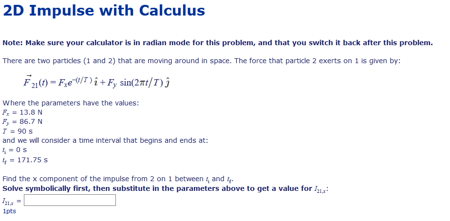 2D Impulse with Calculus
Note: Make sure your calculator is in radian mode for this problem, and that you switch it back after this problem.
There are two particles (1 and 2) that are moving around in space. The force that particle 2 exerts on 1 is given by:
F1(1) = F,et/T)î +F, sin(2nt/T) ĵ
Where the parameters have the values:
Fx = 13.8 N
%3D
Fy = 86.7 N
T = 90 s
and we will consider a time interval that begins and ends at:
4 = 0s
4 = 171.75 s
Find the x component of the impulse from 2 on 1 between 4 and t.
Solve symbolically first, then substitute in the parameters above to get a value for I1,:
1pts
