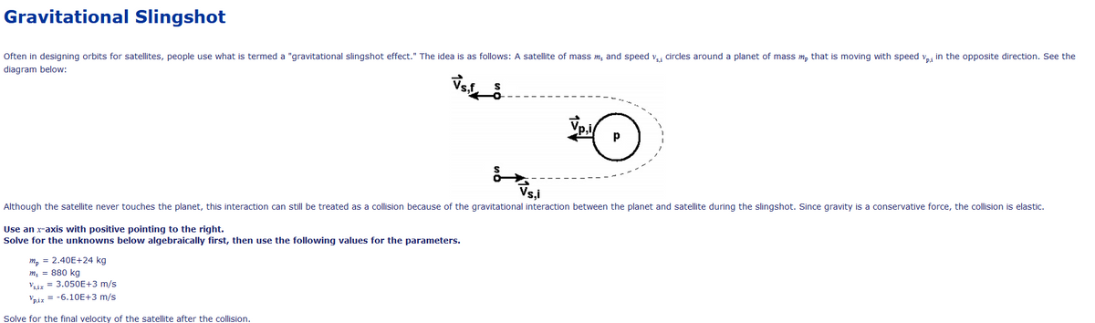 Gravitational Slingshot
Often in designing orbits for satellites, people use what is termed a "gravitational slingshot effect." The idea is as follows: A satellite of mass m; and speed v,i circles around a planet of mass m, that is moving with speed v in the opposite direction. See the
diagram below:
Although the satellite never touches the planet, this interaction can still be treated as a collision because of the gravitational interaction between the planet and satellite during the slingshot. Since gravity is a conservative force, the collision is elastic.
Use an x-axis with positive pointing to the right.
Solve for the unknowns below algebraically first, then use the following values for the parameters.
m, = 2.40E+24 kg
m; = 880 kg
Viz = 3.050E+3 m/s
Vpiz = -6.10E+3 m/s
Solve for the final velocity of the satellite after the collision.
