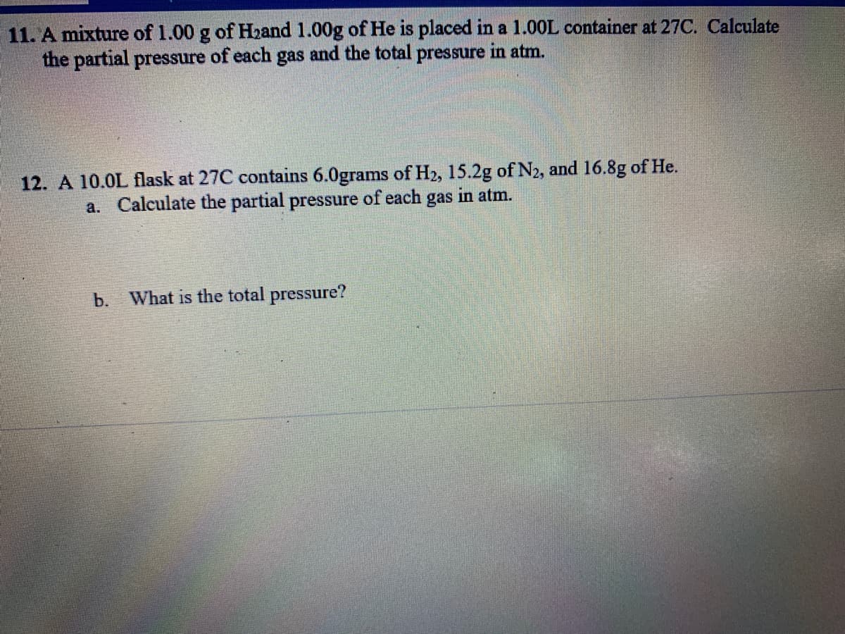 11. A mixture of 1.00 g of Hzand 1.00g of He is placed in a 1.0OL container at 27C. Calculate
the partial pressure of each gas and the total pressure in atm.
12. A 10.0L flask at 27C contains 6.0grams of H2, 15.2g of N2, and 16.8g of He.
a. Calculate the partial pressure of each gas in atm.
b. What is the total pressure?
