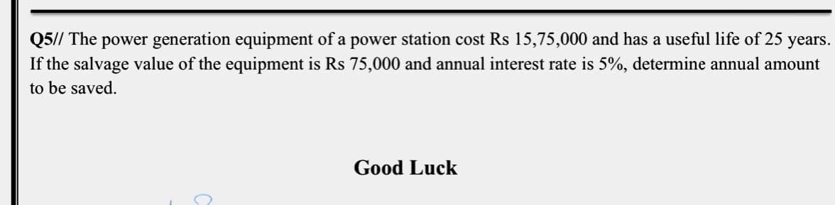 Q5// The power generation equipment of a power station cost Rs 15,75,000 and has a useful life of 25 years.
If the salvage value of the equipment is Rs 75,000 and annual interest rate is 5%, determine annual amount
to be saved.
Good Luck
