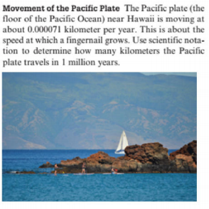 Movement of the Pacific Plate The Pacific plate (the
floor of the Pacific Ocean) near Hawaii is moving at
about 0.000071 kilometer per year. This is about the
speed at which a fingernail grows. Use scientific nota-
tion to determine how many kilometers the Pacific
plate travels in 1 million years.
