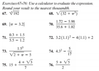 Exercises 67–76: Use a calculator to evaluate the expression.
Round your result to the nearest thousandth.
67. V192
68. V(32 + =')
1.72 - 5.98
70.
35.6 + 1.02
69. |7 – 3.2|
0.3 + 1.5
71.
5.5 – 1.2
72. 3.2(1.1)? – 4(1.1) + 2
1.5
73.
74. 4.32 -
V2 + # - 5
4 + V3
5+ V5
76.
75. 15 +
7
2
