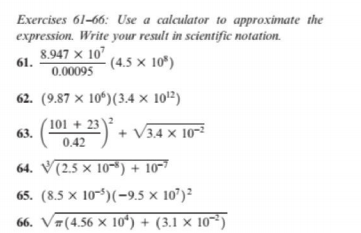 Exercises 61-66: Use a calculator to approximate the
expression. Write your result in scientific notation.
8.947 × 10
- (4.5 × 10*)
61.
0.00095
62. (9.87 × 10*)(3.4 × 101²)
101 + 23
63.
042) + V34 x 10-²
0.42
64. V(2.5 × 10-*) + 10-7
65. (8.5 × 10-5)(-9.5 x 10')²
66. V#(4.56 × 10o“) + (3.1 × 10³)
