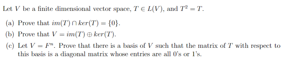 Let V be a finite dimensional vector space, T = L(V), and T² = T.
(a) Prove that im(T) ker(T) = {0}.
(b) Prove that V = im(T) + ker(T).
(c) Let V = Fr. Prove that there is a basis of V such that the matrix of T with respect to
this basis is a diagonal matrix whose entries are all 0's or 1's.