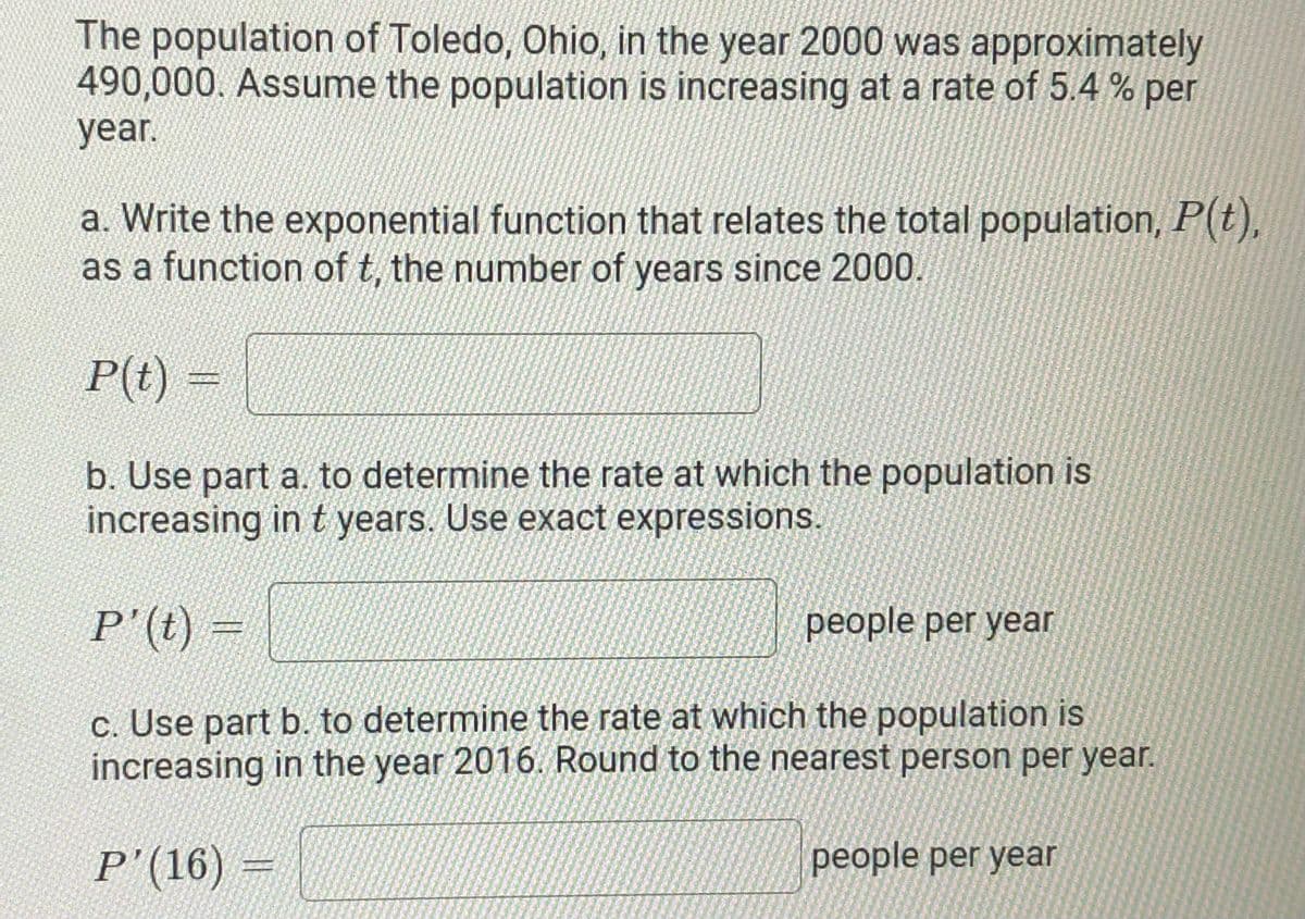 The population of Toledo, Ohio, in the year 2000 was approximately
490,000. Assume the population is increasing at a rate of 5.4 % per
year.
a. Write the exponential function that relates the total population, P(t),
as a function of t, the number of years since 2000.
P(t) =
b. Use part a. to determine the rate at which the population is
increasing in t years. Use exact expressions.
P'(t) =
people per year
c. Use part b. to determine the rate at which the population is
increasing in the year 2016. Round to the nearest person per year.
P'(16) =
people per year
