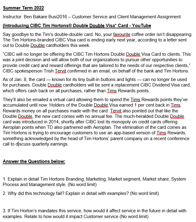 Summer Term 2022
Instructor: Ben Bakare Busi2016 - Customer Service and Client Management Assignment
(Introducing CIBC Tim Hortons® Double Double Visa* Card - YouTube
Say goodbye to the Tim's double-double card. No, your favourite coffee order isn't disappearing.
The Tim Hortons-branded CIBC Visa card is ending early next year, according to a letter sent
out to Double Double cardholders this week.
"CIBC will no longer be offering the CIBC Tim Hortons Double Double Visa Card to clients. This
was a joint decision and will allow both of our organizations to pursue other opportunities to
provide credit card and reward offerings that are tailored to the needs of our respective clients,"
CIBC spokesperson Trish Tervit confirmed in an email, on behalf of the bank and Tim Hortons.
As of Jan. 8, the card-known for its tiny built-in buttons and lights - can no longer be used
for purchases. Double Double cardholders will be sent a replacement CIBC Dividend Visa card,
which offers cash back on all purchases, rather than Jims Rewards points.
They'll also be emailed a virtual card allowing them to spend the Jims Rewards points they've
accumulated until now. Holders of the Double Double Visa earned 1 per cent back in Tims
Rewards money on all purchases made with the card. Tervit also pointed out that like the
Double Double, the new card comes with no annual fee. The much-heralded Double Double
card was introduced in 2014, shortly after CIBC lost its monopoly on credit cards offering
Aeroplan points when TD also partnered with Aeroplan. The elimination of the card comes as
Tim Hortons is trying to encourage customers to use an app-based version of Jims Rewards,
something acknowledged by the head of Tim Hortons' parent company on a recent conference
call to discuss quarterly earnings.
Answer the Questions below:
1. Explain in detail Tim Hortons Branding, Marketing, Market segment, Market share, System
Process and Management style. (No word limit)
2. Why did this technology fail? Explain in detail with examples? (No word limit)
3. If Tim Horton's mandates this service, how would it affect service in the future in detail with
examples. Relate to how would it impact Customer service (No word limit)
