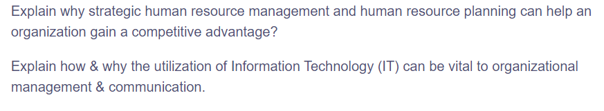 Explain why strategic human resource management and human resource planning can help an
organization gain a competitive advantage?
Explain how & why the utilization of Information Technology (IT) can be vital to organizational
management & communication.