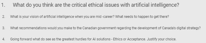 1.
2.
What do you think are the critical ethical issues with artificial intelligence?
What is your vision of artificial intelligence when you are mid-career? What needs to happen to get there?
3. What recommendations would you make to the Canadian government regarding the development of Canada's digital strategy?
4.
Going forward what do see as the greatest hurdles for Al solutions - Ethics or Acceptance. Justify your choice.