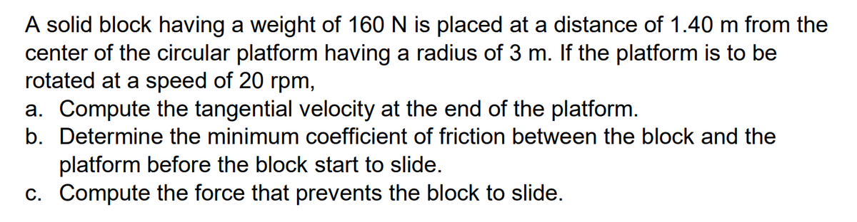 A solid block having a weight of 160 N is placed at a distance of 1.40 m from the
center of the circular platform having a radius of 3 m. If the platform is to be
rotated at a speed of 20 rpm,
a. Compute the tangential velocity at the end of the platform.
b. Determine the minimum coefficient of friction between the block and the
platform before the block start to slide.
c. Compute the force that prevents the block to slide.
