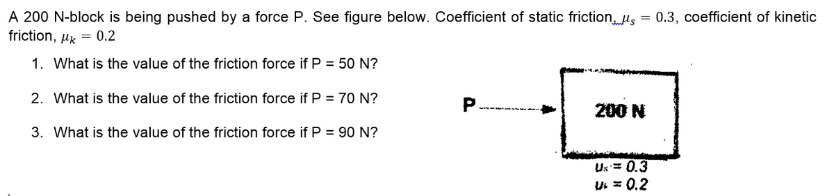 A 200 N-block is being pushed by a force P. See figure below. Coefficient of static friction, us = 0.3, coefficient of kinetic
friction, uk = 0.2
1. What is the value of the friction force if P = 50 N?
2. What is the value of the friction force if P = 70 N?
200 N
3. What is the value of the friction force if P = 90 N?
Us= 0.3
U = 0.2
