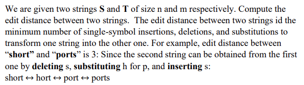 We are given two strings S and T of size n and m respectively. Compute the
edit distance between two strings. The edit distance between two strings id the
minimum number of single-symbol insertions, deletions, and substitutions to
transform one string into the other one. For example, edit distance between
"short" and "ports" is 3: Since the second string can be obtained from the first
one by deleting s, substituting h for p, and inserting s:
short → hort → port → ports