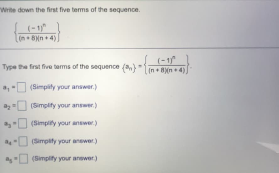 Write down the first five terms of the sequence.
(- 1)"
(n+8)(n+4)
(-1)"
Type the first five terms of the sequence {an} = (n +8(n +4).
a,
(Simplify your answer.)
a2 =
(Simplify your answer.)
(Simplify your answer.)
a4
(Simplify your answer.)
(Simplify your answer.)
