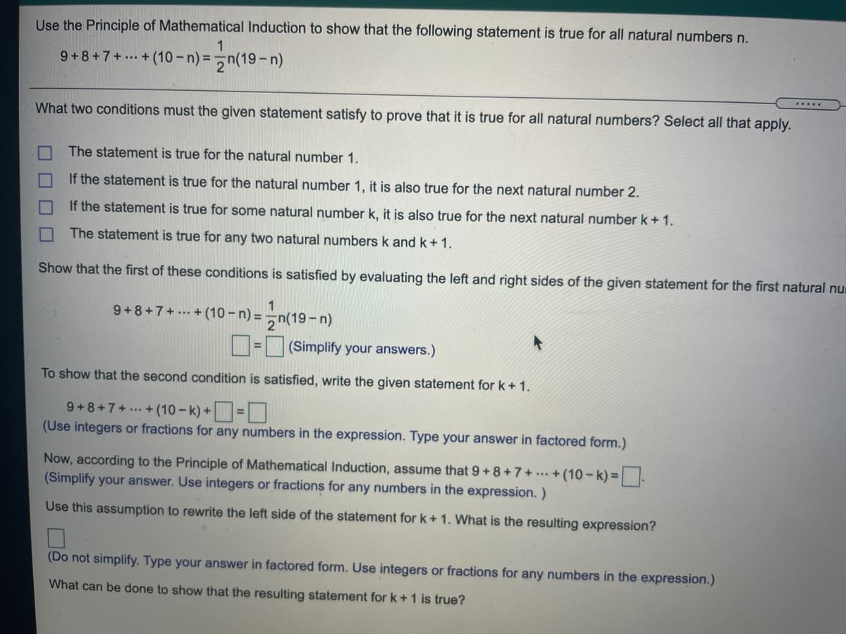 Use the Principle of Mathematical Induction to show that the following statement is true for all natural numbers n.
9+8+7+... + (10-n) =n(19-n)
.....
What two conditions must the given statement satisfy to prove that it is true for all natural numbers? Select all that apply.
The statement is true for the natural number 1.
If the statement is true for the natural number 1, it is also true for the next natural number 2.
If the statement is true for some natural number k, it is also true for the next natural number k+1.
The statement is true for any two natural numbers k and k+1.
Show that the first of these conditions is satisfied by evaluating the left and right sides of the given statement for the first natural nu
9+8+7+ + (10 - n) = -n(19-n)
D= (Simplify your answers.)
To show that the second condition is satisfied, write the given statement for k + 1.
9+8+7+ ... + (10 - k) +=
(Use integers or fractions for any numbers in the expression. Type your answer in factored form.)
Now, according to the Principle of Mathematical Induction, assume that 9+8+7+ ..+(10- k) =.
(Simplify your answer. Use integers or fractions for any numbers in the expression. )
Use this assumption to rewrite the left side of the statement for k+ 1. What is the resulting expression?
(Do not simplify. Type your answer in factored form. Use integers or fractions for any numbers in the expression.)
What can be done to show that the resulting statement for k+1 is true?
