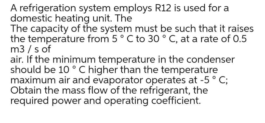 A refrigeration system employs R12 is used for a
domestic heating unit. The
The capacity of the system must be such that it raises
the temperature from 5° C to 30 ° C, at a rate of 0.5
m3 / s of
air. If the minimum temperature in the condenser
should be 10 ° C higher than the temperature
maximum air and evaporator operates at -5 ° C;
Obtain the mass flow of the refrigerant, the
required power and operating coefficient.
