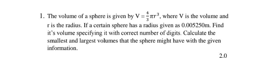 1. The volume of a sphere is given by V = ar³, where V is the volume and
r is the radius. If a certain sphere has a radius given as 0.005250m. Find
it's volume specifying it with correct number of digits. Calculate the
smallest and largest volumes that the sphere might have with the given
information.
2.0
