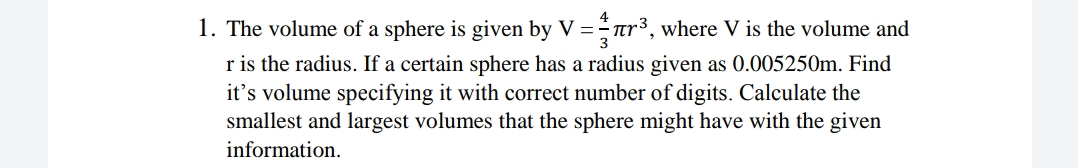 1. The volume of a sphere is given by V =ar³, where V is the volume and
r is the radius. If a certain sphere has a radius given as 0.005250m. Find
it's volume specifying it with correct number of digits. Calculate the
smallest and largest volumes that the sphere might have with the given
information.
