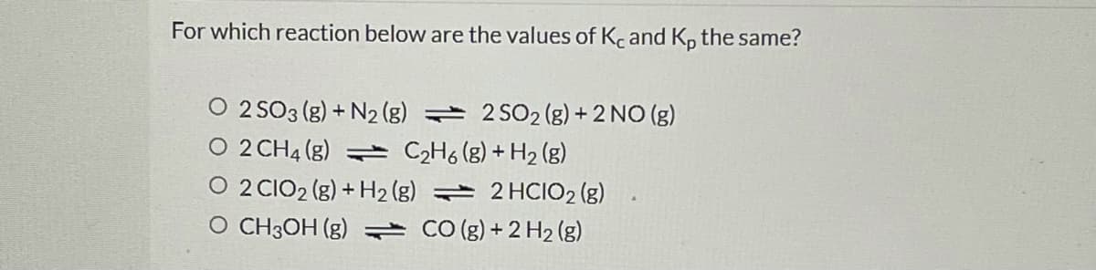 For which reaction below are the values of Kc and K, the same?
O 2 SO3 (g) + N2 (g) 2 SO2 (g) + 2 NO (g)
O 2 CH4 (g) = C2H6 (g) + H2 (g)
O 2 CIO2 (g) + H2 (g) 2 HCIO2 (g)
O CH3OH (g) CO (g) + 2 H2 (g)
