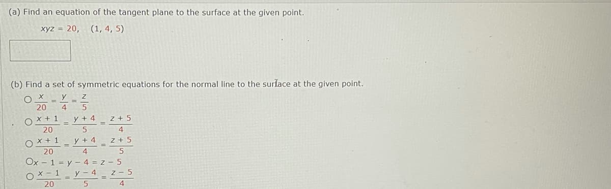 (a) Find an equation of the tangent plane to the surface at the given point.
xyz = 20,
(1, 4, 5)
(b) Find a set of symmetric equations for the normal line to the surface at the given point.
y
%3D
20
4
X + 1
y + 4
z + 5
20
X + 1
y + 4
z + 5
20
Ox
1
4 = z – 5
(-1
y – 4 z - 5
20
5
4
