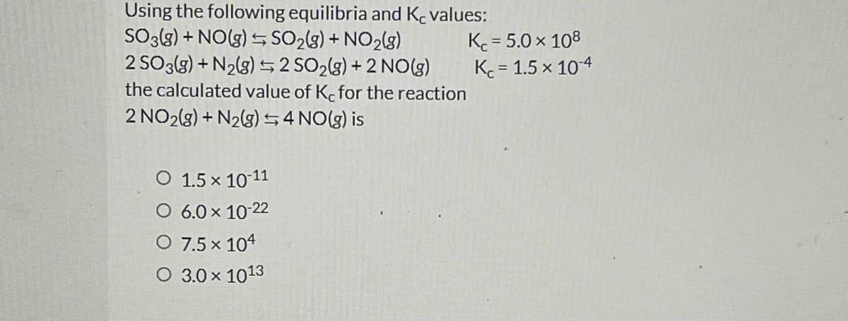 Using the following equilibria and K. values:
SO3{3) + NO(g) S SO2(3) + NO2(g)
2 SO3lg) + N2(g) 2 SO2(g) + 2 NO(g)
the calculated value of K. for the reaction
K = 5.0 x 108
K = 1.5 x 104
%3D
2 NO2(3) + N2(3) 54 NO(g) is
O 1.5 x 10 11
O 6.0 x 10-22
O 7.5 x 104
O 3.0 x 1013
