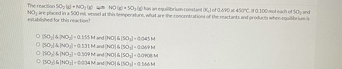 The reaction SO2 (g) + NO2 (g) = NO (g) + SO3 (g) has an equilibrium constant (KJ of 0.690 at 450°C. If 0.100 mol each of SO2 and
NO2 are placed in a 500 mL vessel at this temperature, what are the concentrations of the reactants and products when equilibrium is
established for this reaction?
O [SO2] & [NO2] = 0.155 M and [NO] & [SO3] = 0.045 M
O [SO2] & [NO2] = 0.131 M and [NO] & [SO3] = 0.069M
O [SO2] & [NO2] = 0.109 M and [NO] & [SO3] = 0.0908 M
O [SO2] & [NO2] = 0.034 M and [NO] & [SO3] = 0.166 M
