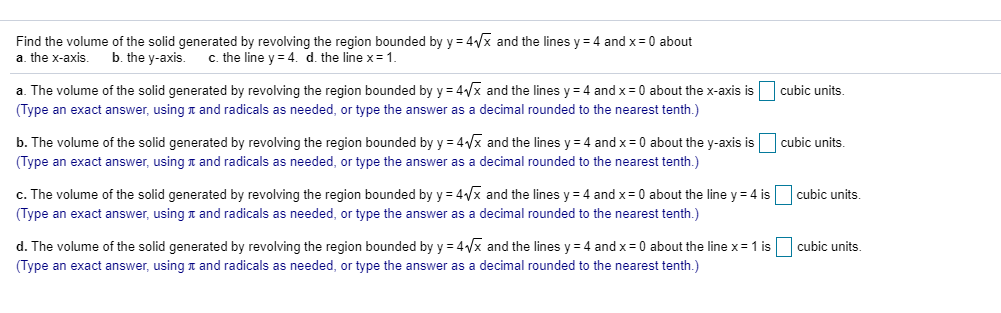 Find the volume of the solid generated by revolving the region bounded by y = 4Vx and the lines y = 4 and x= 0 about
a. the x-axis.
b. the y-axis. C. the line y = 4. d. the line x= 1.
