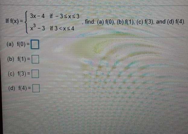3x-4 if- 3Sxs3
If f(x) =
find: (a) f(0), (b) f(1). (c) f(3), and (d) f(4).
%3D
-3 if 3<xs4
(a) f(0)=|
(b) f(1) =|
(c) f(3)=|
(d) f(4) =
