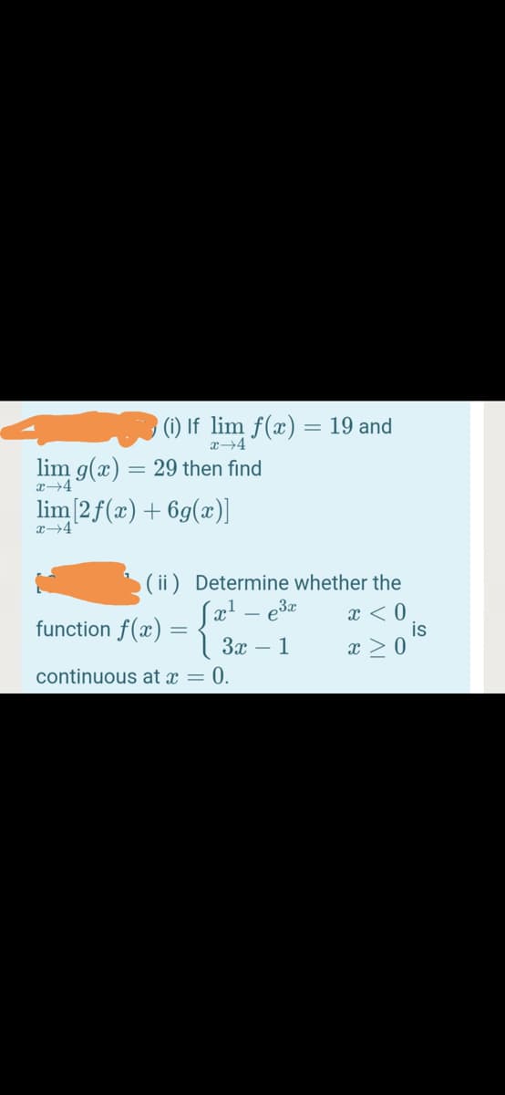 (i) If lim f(x) = 19 and
lim g(x) = 29 then find
x→4
lim[2f(x)+6g(x)]
x→4
( ii) Determine whether the
e3x
x < 0
is
x > 0
function f(x) :
3x – 1
continuous at x = 0.
