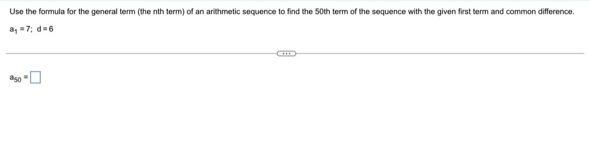 Use the formula for the general term (the nth term) of an arithmetic sequence to find the 50th term of the sequence with the given first term and common difference.
a₁ = 7; d=6
C
a50=