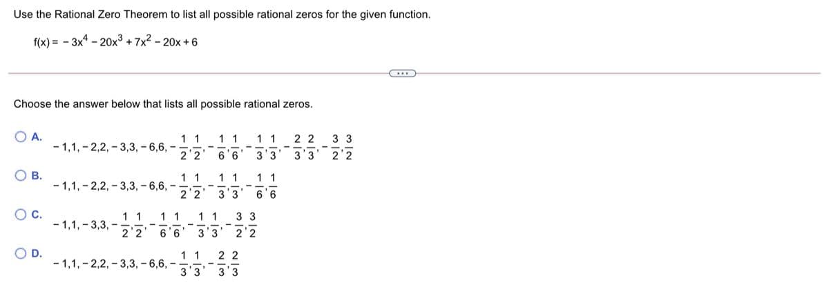 Use the Rational Zero Theorem to list all possible rational zeros for the given function.
f(x) = - 3x4 - 20x³ + 7x2 – 20x + 6
Choose the answer below that lists all possible rational zeros.
OA.
11
- 1,1, - 2,2, – 3,3, – 6,6, –
2'2
1 1
11
2 2
3 3
6'6
3'3
3'3
2'2
О в.
1 1
1 1
1 1
- 1,1, - 2,2, – 3,3, – 6,6, –
2'2
3'3
6'6
OC.
3 3
1 1
- 1,1, - 3,3, –
2'2
11
1 1
6'6
3'3
2'2
O D.
11
- 1,1, - 2,2, – 3,3, – 6,6, –
3'3
2 2
3'3
M IN
