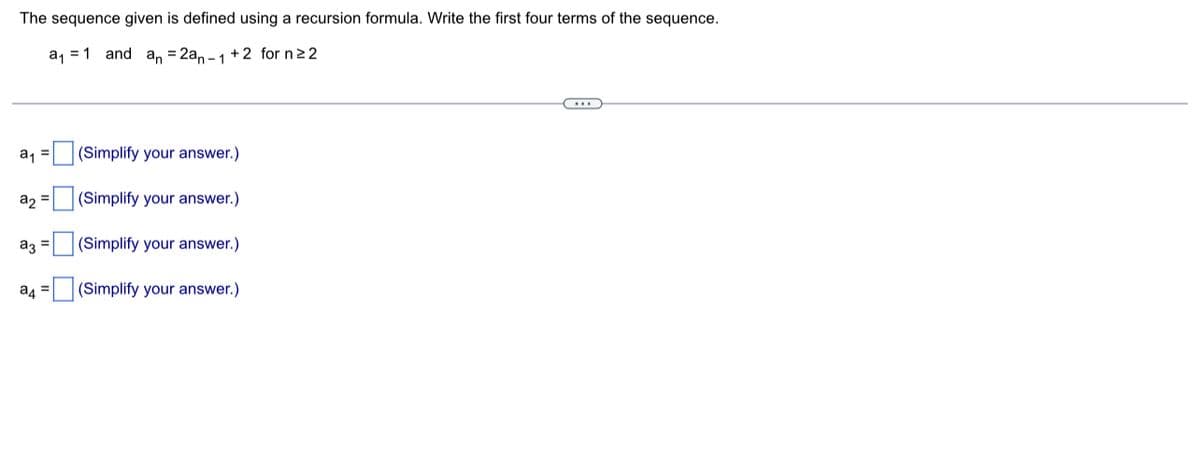 The sequence given is defined using a recursion formula. Write the first four terms of the sequence.
a₁ 1 and an = 2an-1+2 for n ≥ 2
……..
(Simplify your answer.)
(Simplify your answer.)
(Simplify your answer.)
(Simplify your answer.)
a₁ =
a₂ =
a3 =
a4 =