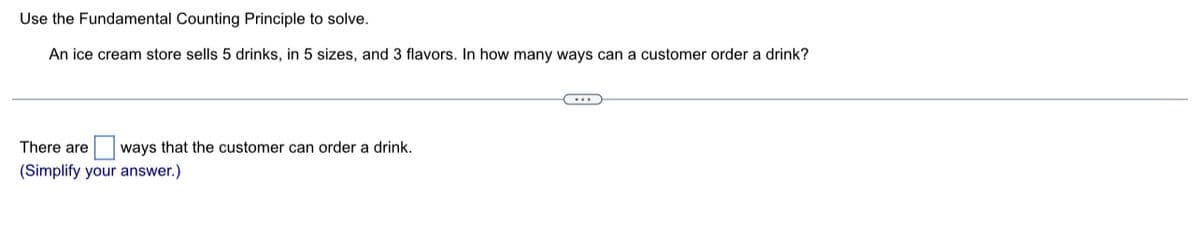 Use the Fundamental Counting Principle to solve.
An ice cream store sells 5 drinks, in 5 sizes, and 3 flavors. In how many ways can a customer order a drink?
There are ways that the customer can order a drink.
(Simplify your answer.)