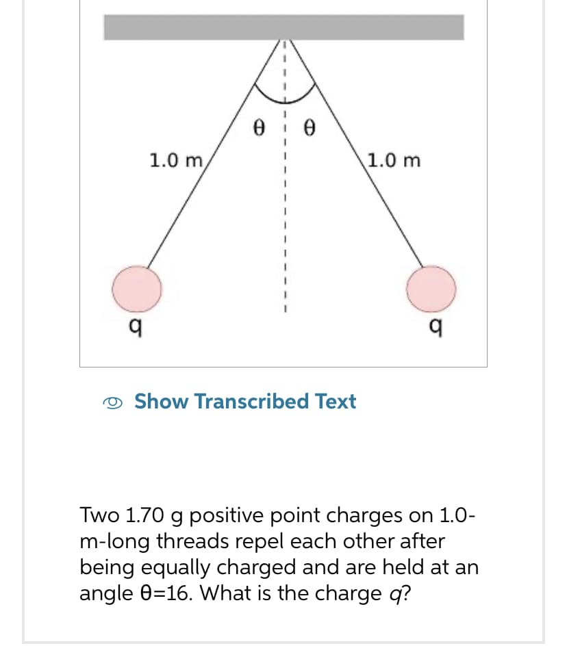 q
1.0 m,
0
Ꮎ
Show Transcribed Text
1.0 m
q
Two 1.70 g positive point charges on 1.0-
m-long threads repel each other after
being equally charged and are held at an
angle 0=16. What is the charge q?
