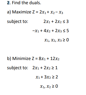 2. Find the duals.
a) Maximize Z = 2x1+ X2- X3
subject to:
2x1 + 2x2 s 3
-x1 + 4x2 + 2x3< 5
X1, X2, X3 2 0
b) Minimize Z = 8x1+ 12x2
subject to: 2x1 + 2x2 2 1
X1+ 3x2 2 2
X1, X2 2 0
