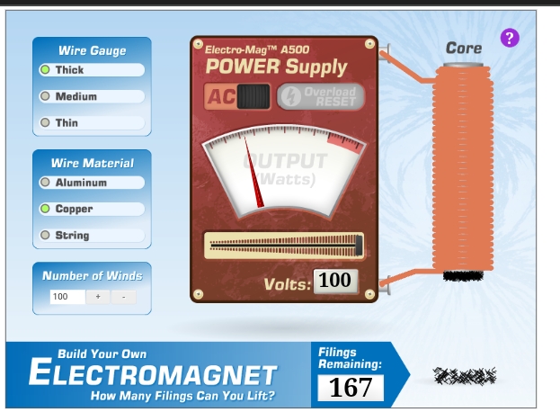 Electro-MagTM A500
POWER Supply
Wire Gauge
Core
Thick
Medium
AC
Overload
RESET
Thin
UTPUT
Watts)
Wire Material
Aluminum
Copper
String
Number of Winds
100
Volts: 100
Filings
Remaining:
Build Your Own
ELECTROMAGNET
167
How Many Filings Can You Lift?
