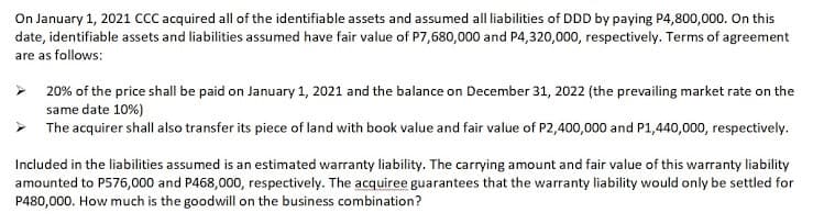 On January 1, 2021 ccC acquired all of the identifiable assets and assumed all liabilities of DDD by paying P4,800,000. On this
date, identifiable assets and liabilities assumed have fair value of P7,680,000 and P4,320,000, respectively. Terms of agreement
are as follows:
> 20% of the price shall be paid on January 1, 2021 and the balance on December 31, 2022 (the prevailing market rate on the
same date 10%)
> The acquirer shall also transfer its piece of land with book value and fair value of P2,400,000 and P1,440,000, respectively.
Included in the liabilities assumed is an estimated warranty liability. The carrying amount and fair value of this warranty liability
amounted to P576,000 and P468,000, respectively. The acquiree guarantees that the warranty liability would only be settled for
P480,000. How much is the goodwill on the business combination?
