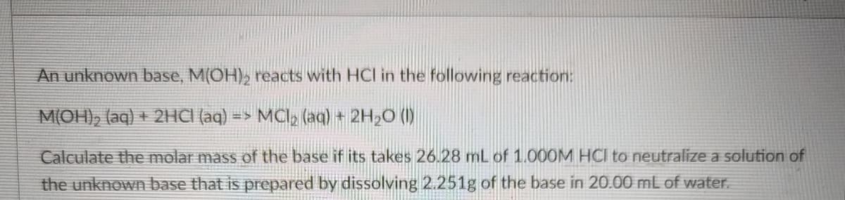 An unknown base, M(OH), reacts with HCI in the following reaction:
M(OH), (aq) + 2HCI (aq) => MCl (aq) + 2H,O (1)
Calculate the molar mass of the base if its takes 26.28 mL of 1.000M HCI to neutralize a solution of
the unknown base that is prepared by dissolving 2.251g of the base in 20.00 mL of water.
