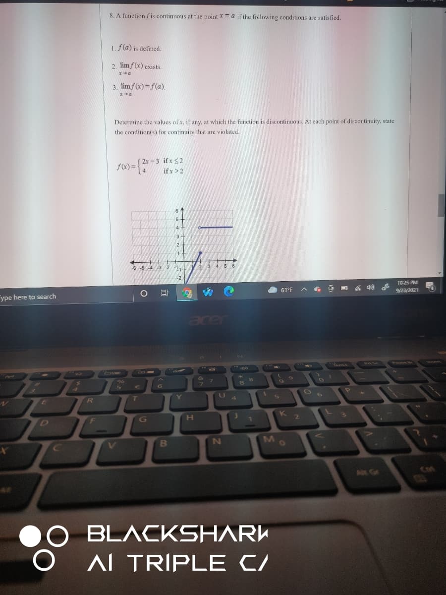 J K 2
8. A function f is continuous at the point x = a if the following conditions are satisfied.
1. f(a) is defined.
2. lim f(x) exists.
3. limf(x)=f(a).
Determine the values of x, if any, at which the function is discontinuous. At each point of discontinuity, state
the condition(s) for continuity that are violated.
2x-3 ifx <2
f(x) =
14
if x >2
64
2
1.
12
34 5
-2
10:25 PM
61°F
a 4)
9/23/2021
ype here to search
acer
జి
Y
4
H
D F
M
in Ge
BLACKSHARK
AL TRIPLE C/
